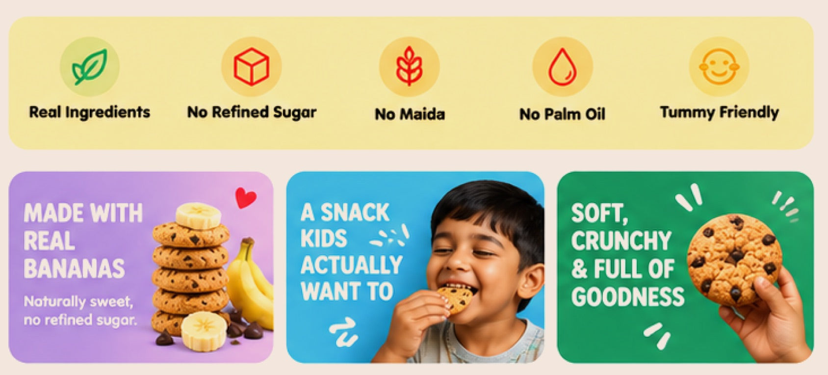Real ingredients, no refined sugar, no maida, no palm oil, tummy friendly. Made with real bananas — a snack kids actually want — soft, crunchy and full of goodness.